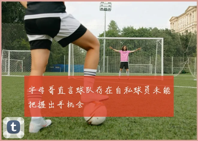 字母哥直言球队存在自私球员未能把握出手机会