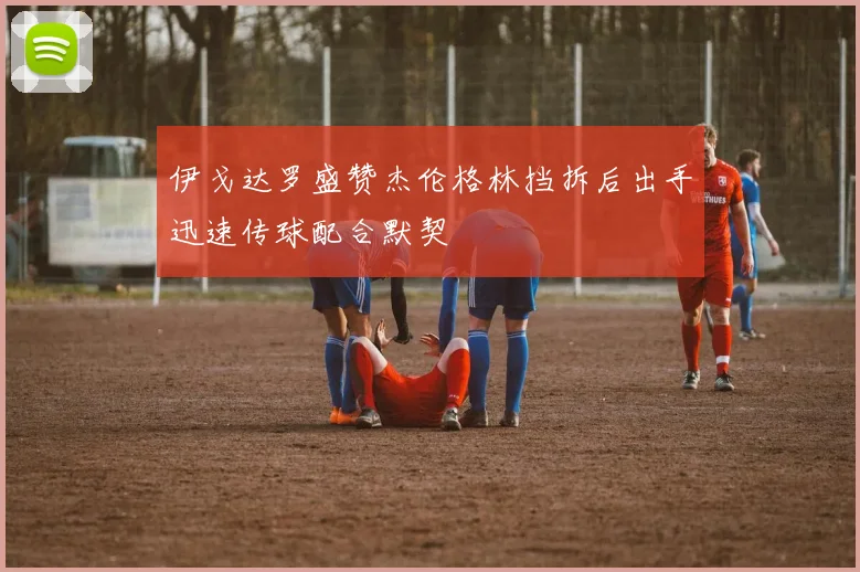 伊戈达罗盛赞杰伦格林挡拆后出手迅速传球配合默契