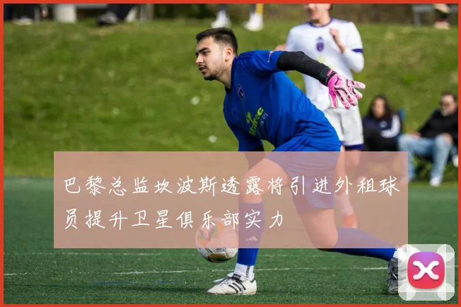 巴黎总监坎波斯透露将引进外租球员提升卫星俱乐部实力
