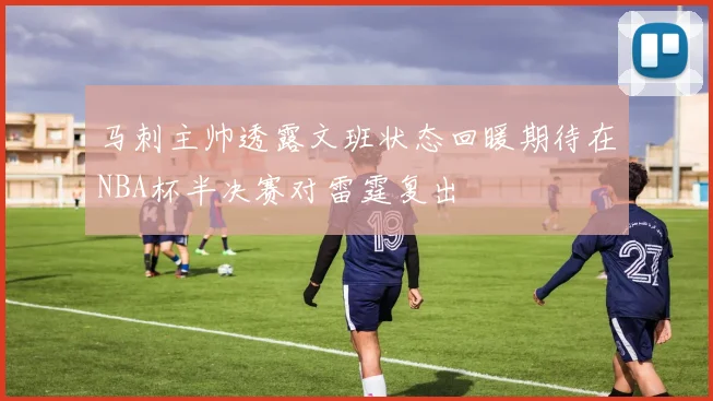 马刺主帅透露文班状态回暖期待在NBA杯半决赛对雷霆复出