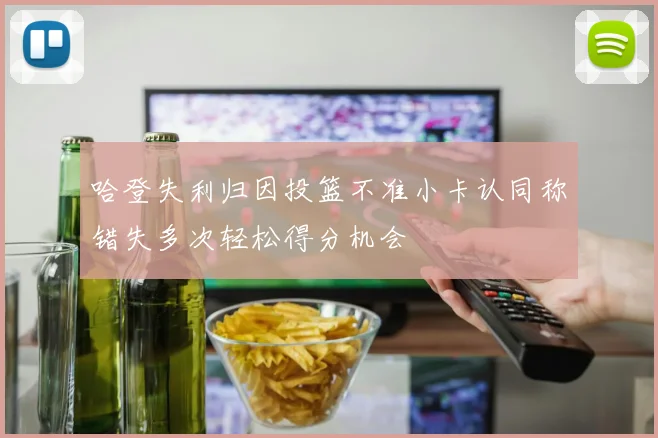 哈登失利归因投篮不准小卡认同称错失多次轻松得分机会