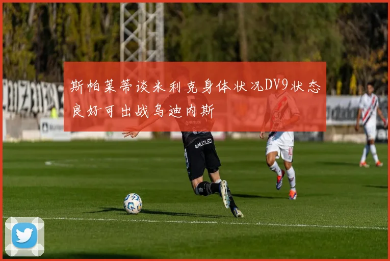 斯帕莱蒂谈米利克身体状况DV9状态良好可出战乌迪内斯