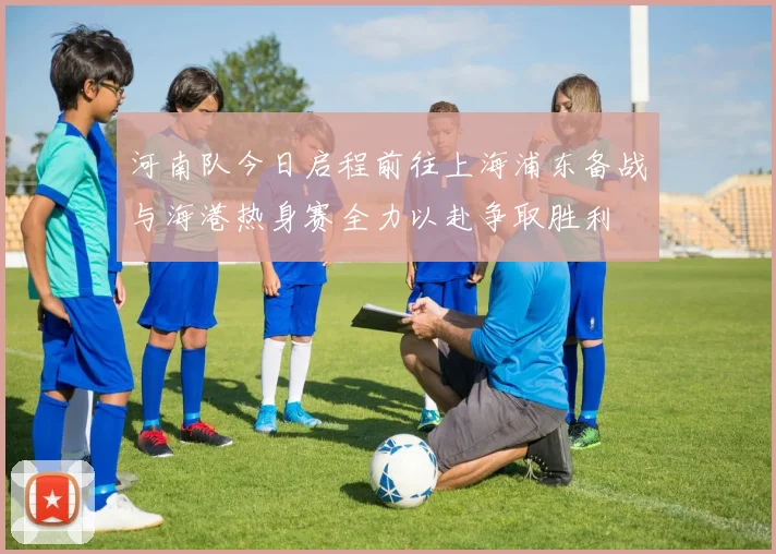 河南队今日启程前往上海浦东备战与海港热身赛全力以赴争取胜利