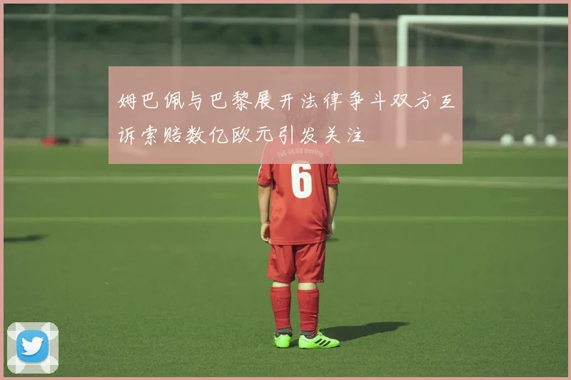 姆巴佩与巴黎展开法律争斗双方互诉索赔数亿欧元引发关注