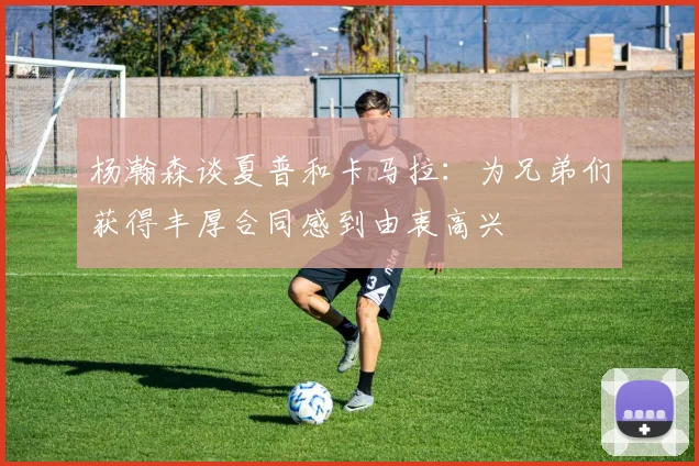 杨瀚森谈夏普和卡马拉：为兄弟们获得丰厚合同感到由衷高兴