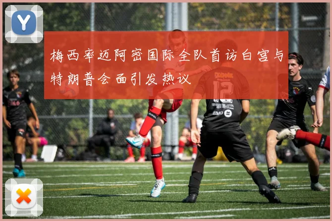 梅西率迈阿密国际全队首访白宫与特朗普会面引发热议