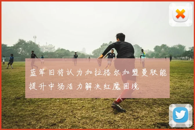 蓝军旧将认为加拉格尔加盟曼联能提升中场活力解决红魔困境