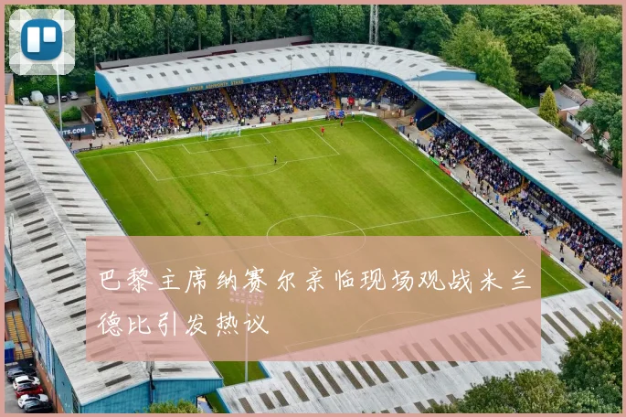 巴黎主席纳赛尔亲临现场观战米兰德比引发热议