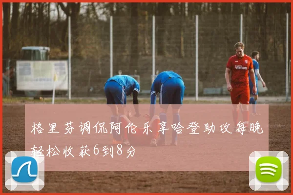 格里芬调侃阿伦乐享哈登助攻每晚轻松收获6到8分