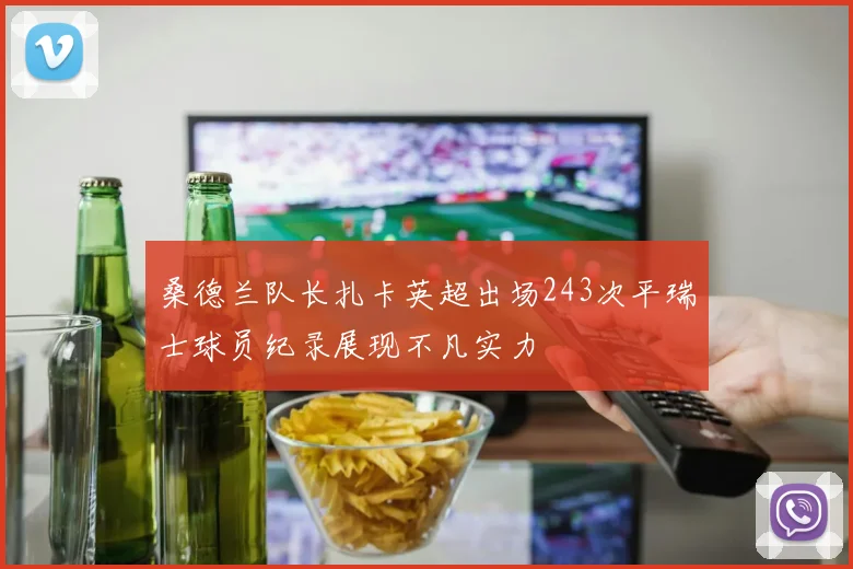桑德兰队长扎卡英超出场243次平瑞士球员纪录展现不凡实力