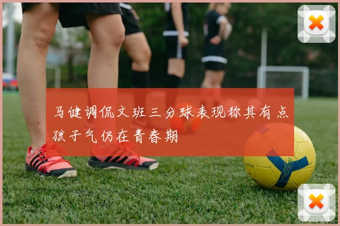 马健调侃文班三分球表现称其有点孩子气仍在青春期