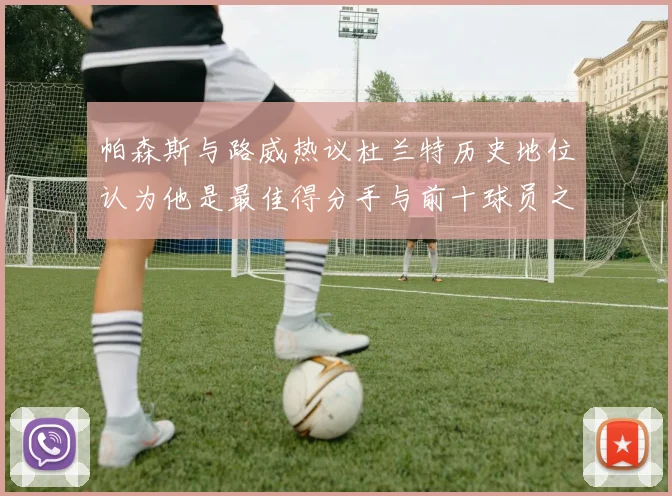 帕森斯与路威热议杜兰特历史地位认为他是最佳得分手与前十球员之一