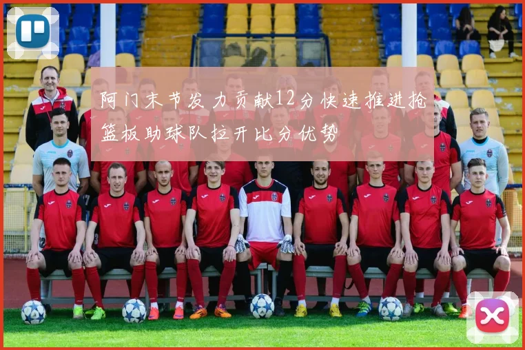 阿门末节发力贡献12分快速推进抢篮板助球队拉开比分优势